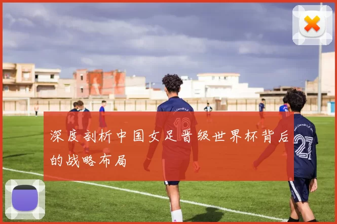 深度剖析中国女足晋级世界杯背后的战略布局