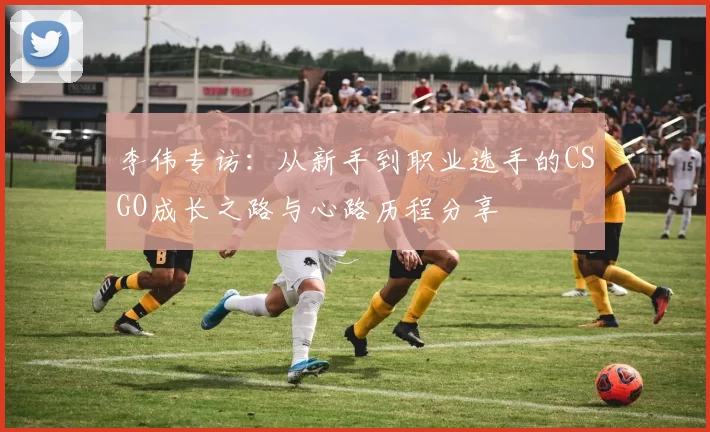 李伟专访:从新手到职业选手的CSGO成长之路与心路历程分享