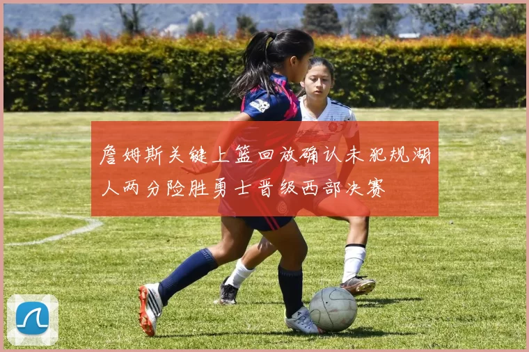 詹姆斯关键上篮回放确认未犯规湖人两分险胜勇士晋级西部决赛