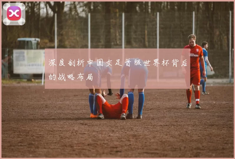 深度剖析中国女足晋级世界杯背后的战略布局