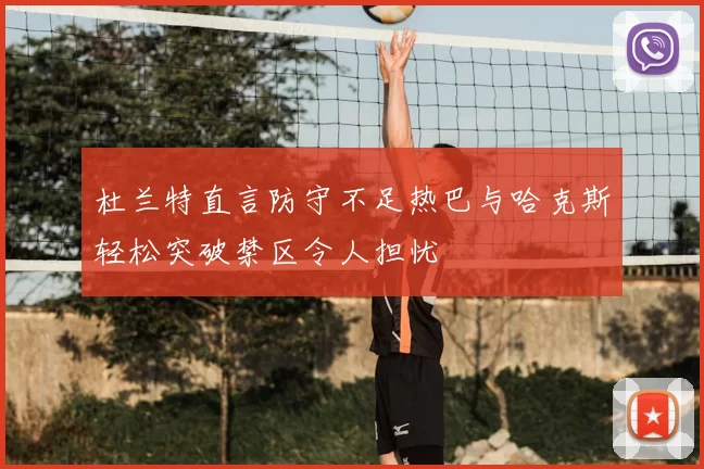 杜兰特直言防守不足热巴与哈克斯轻松突破禁区令人担忧