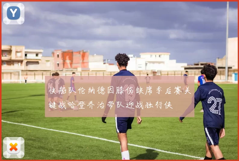 快船队伦纳德因膝伤缺席季后赛关键战哈登乔治带队迎战独行侠