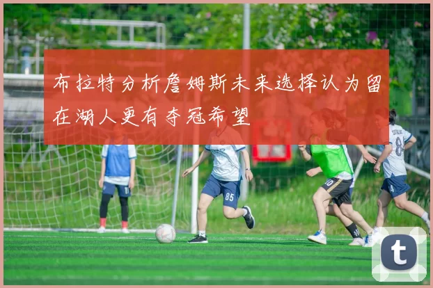 布拉特分析詹姆斯未来选择认为留在湖人更有夺冠希望