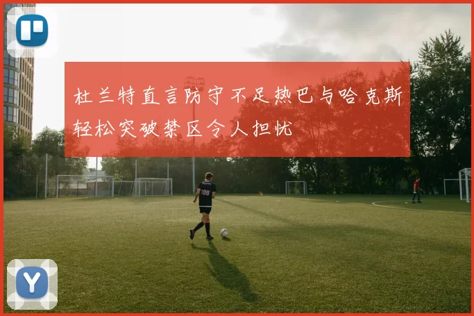 杜兰特直言防守不足热巴与哈克斯轻松突破禁区令人担忧