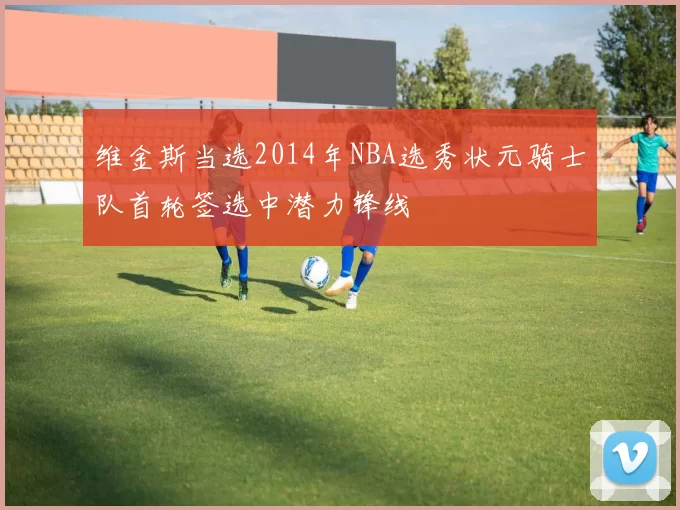 维金斯当选2014年NBA选秀状元骑士队首轮签选中潜力锋线