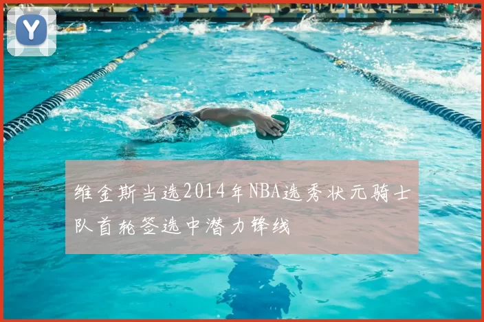 维金斯当选2014年NBA选秀状元骑士队首轮签选中潜力锋线