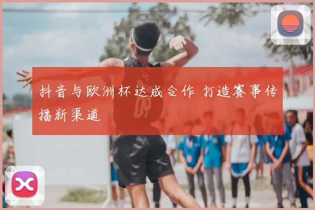 抖音与欧洲杯达成合作 打造赛事传播新渠道