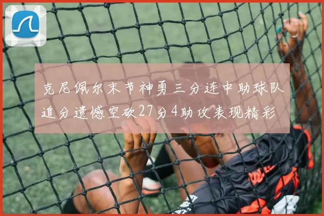 克尼佩尔末节神勇三分连中助球队追分遗憾空砍27分4助攻表现精彩