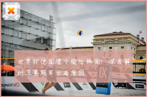 世界杯德国爆冷输给韩国：深度解析卫冕冠军出局原因