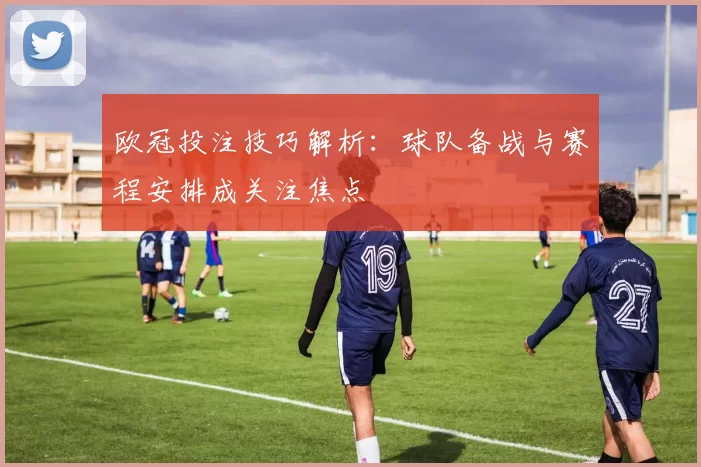 欧冠投注技巧解析：球队备战与赛程安排成关注焦点