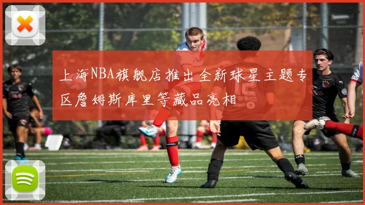 上海NBA旗舰店推出全新球星主题专区詹姆斯库里等藏品亮相