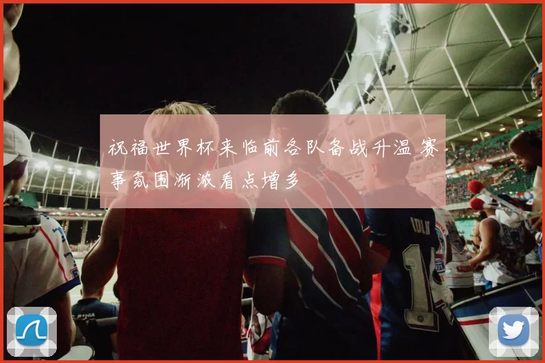 祝福世界杯来临前各队备战升温 赛事氛围渐浓看点增多