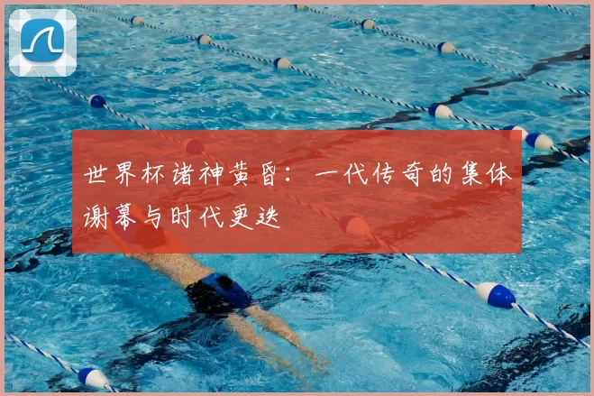 世界杯诸神黄昏:一代传奇的集体谢幕与时代更迭