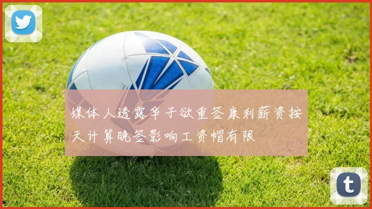 媒体人透露华子欲重签康利薪资按天计算晚签影响工资帽有限