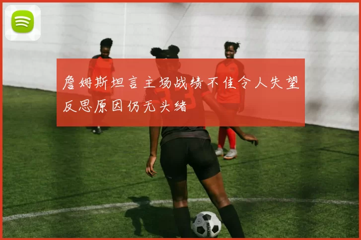 詹姆斯坦言主场战绩不佳令人失望反思原因仍无头绪