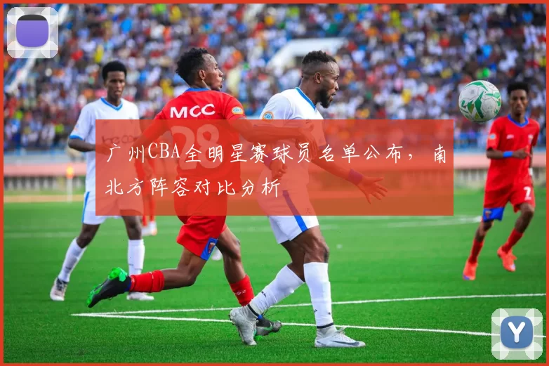广州CBA全明星赛球员名单公布,南北方阵容对比分析