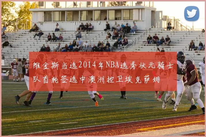 维金斯当选2014年NBA选秀状元骑士队首轮签选中澳洲控卫埃克萨姆