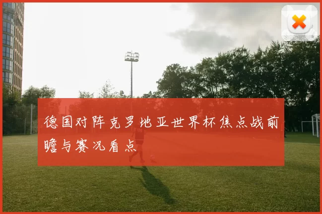 德国对阵克罗地亚世界杯焦点战前瞻与赛况看点