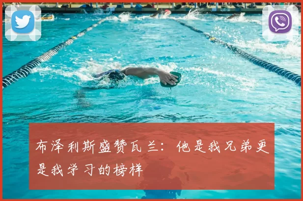 布泽利斯盛赞瓦兰：他是我兄弟更是我学习的榜样