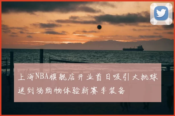 上海NBA旗舰店开业首日吸引大批球迷到场购物体验新赛季装备