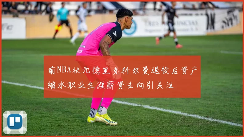 前NBA状元德里克科尔曼退役后资产缩水职业生涯薪资去向引关注
